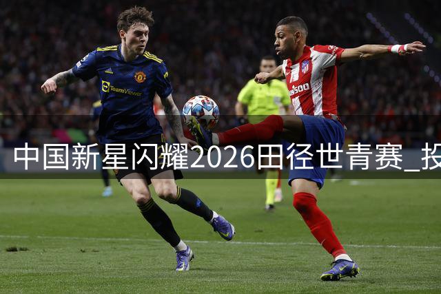 中国新星闪耀2026田径世青赛 投掷双冠领衔奖牌榜