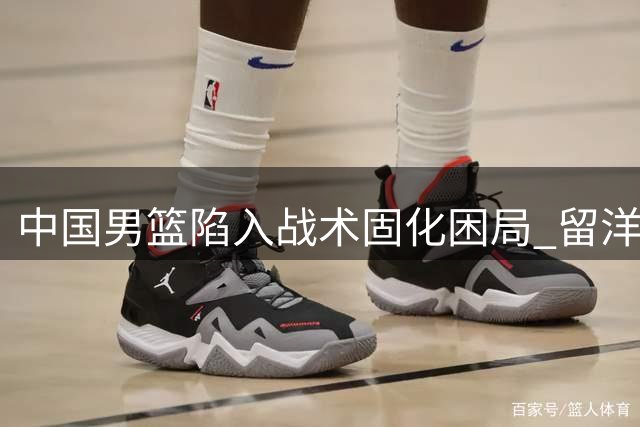 中国男篮陷入战术固化困局 留洋球员遭遇水土不服