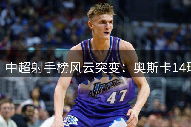 中超射手榜风云突变：奥斯卡14球傲视群雄 本土双星张玉宁王钰栋跻身前十