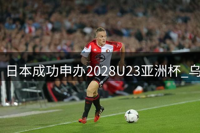 日本成功申办2028U23亚洲杯 乌兹别克接手2027U17赛事