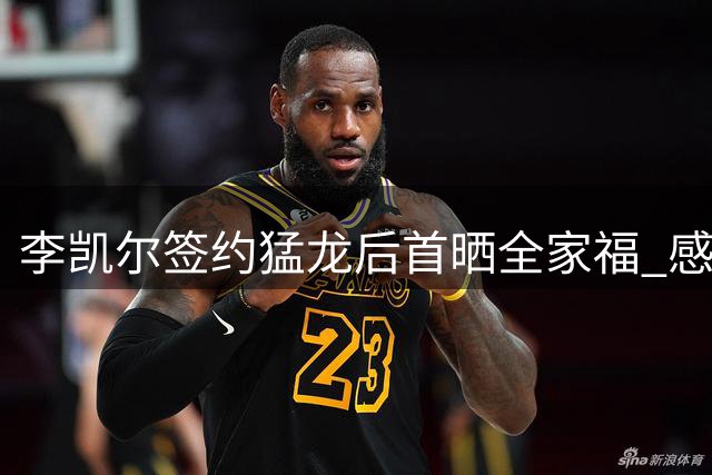 李凯尔签约猛龙后首晒全家福 感性发文诠释跨国亲情真谛