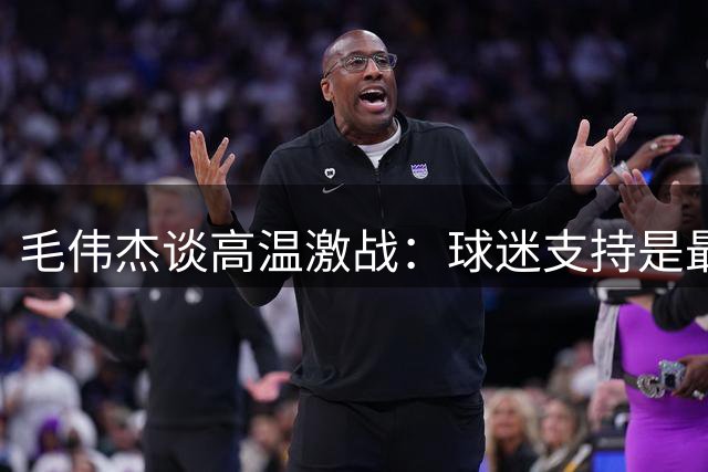 毛伟杰谈高温激战：球迷支持是最大动力，球队需反思进步