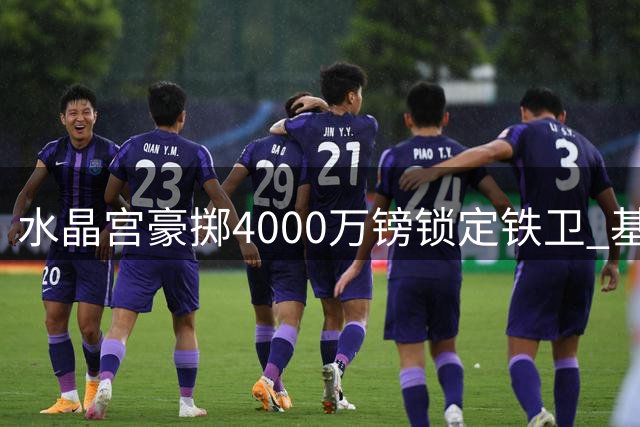 水晶宫豪掷4000万镑锁定铁卫 基尔曼有望压哨加盟