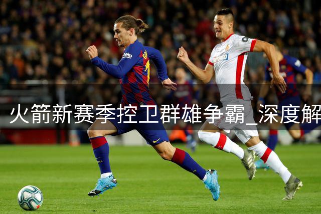 火箭新赛季控卫群雄争霸 深度解析西部争冠格局重塑