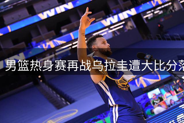 男篮热身赛再战乌拉圭遭大比分落败 多名球员或无缘世预赛