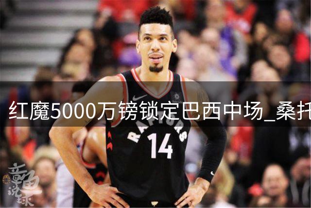 红魔5000万镑锁定巴西中场 桑托斯成卡里克战术核心