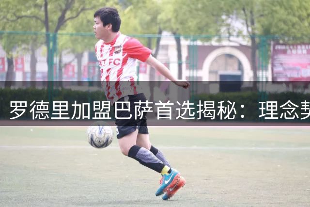 罗德里加盟巴萨首选揭秘：理念契合胜于高薪诱惑