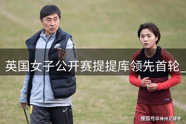 英国女子公开赛提提库领先首轮 殷若宁科达T53