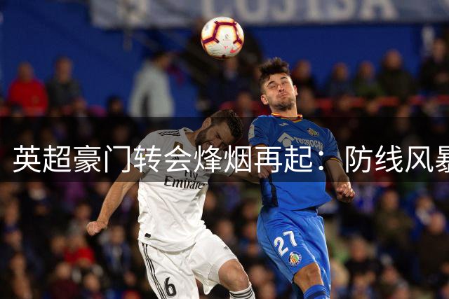 英超豪门转会烽烟再起：防线风暴与天价引援背后的战略博弈