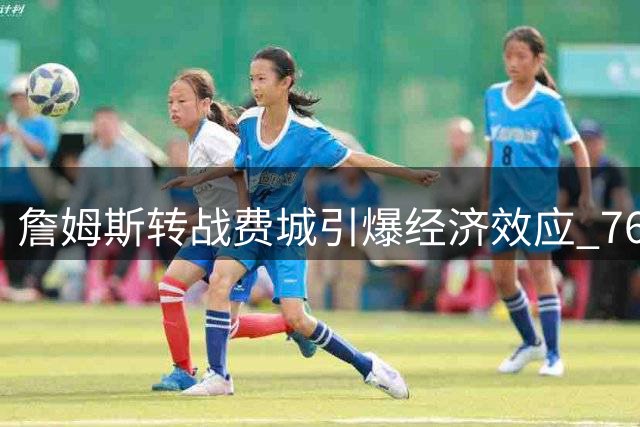詹姆斯转战费城引爆经济效应 76人商业价值飙升创多项纪录