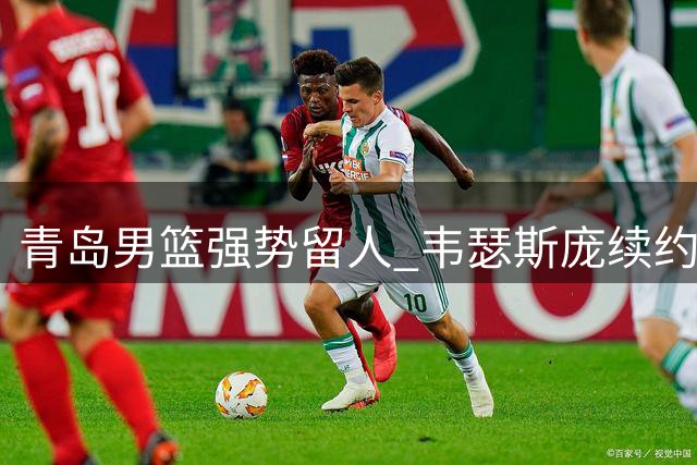 青岛男篮强势留人 韦瑟斯庞续约阻截北京首钢引援计划